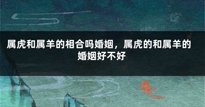 属虎和属羊的相合吗婚姻，属虎的和属羊的婚姻好不好