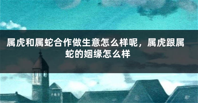 属虎和属蛇合作做生意怎么样呢，属虎跟属蛇的姻缘怎么样