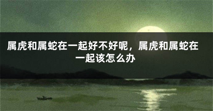 属虎和属蛇在一起好不好呢，属虎和属蛇在一起该怎么办