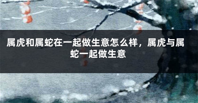 属虎和属蛇在一起做生意怎么样，属虎与属蛇一起做生意