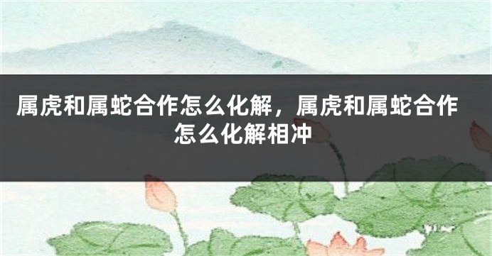 属虎和属蛇合作怎么化解，属虎和属蛇合作怎么化解相冲