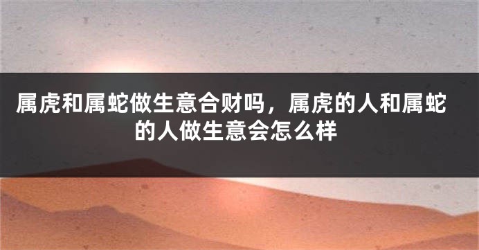 属虎和属蛇做生意合财吗，属虎的人和属蛇的人做生意会怎么样