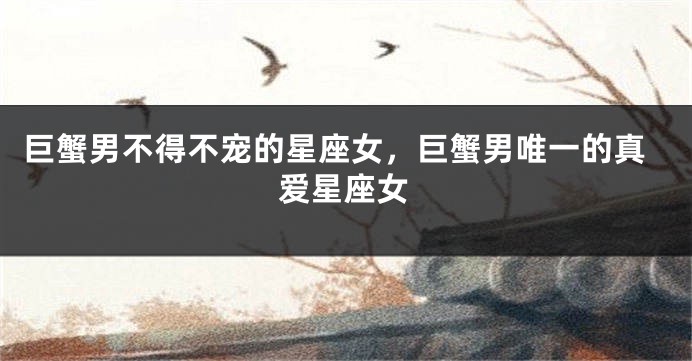 巨蟹男不得不宠的星座女，巨蟹男唯一的真爱星座女