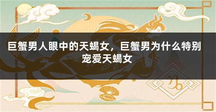 巨蟹男人眼中的天蝎女，巨蟹男为什么特别宠爱天蝎女