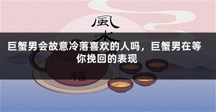 巨蟹男会故意冷落喜欢的人吗，巨蟹男在等你挽回的表现