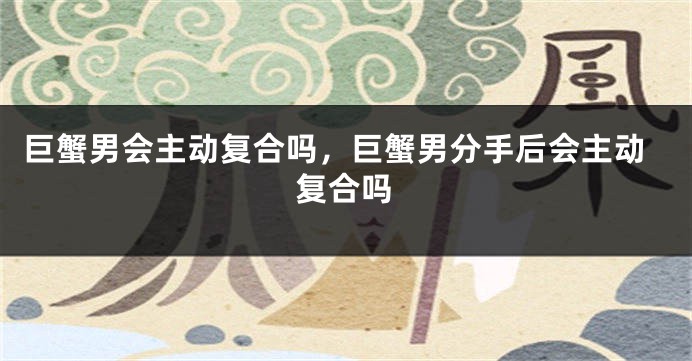 巨蟹男会主动复合吗，巨蟹男分手后会主动复合吗