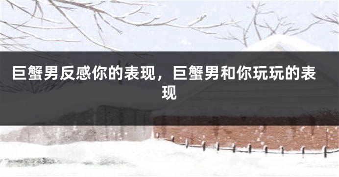 巨蟹男反感你的表现，巨蟹男和你玩玩的表现