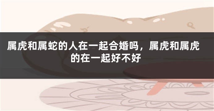 属虎和属蛇的人在一起合婚吗，属虎和属虎的在一起好不好