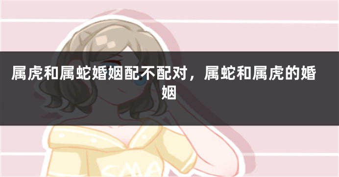 属虎和属蛇婚姻配不配对，属蛇和属虎的婚姻