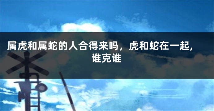 属虎和属蛇的人合得来吗，虎和蛇在一起,谁克谁