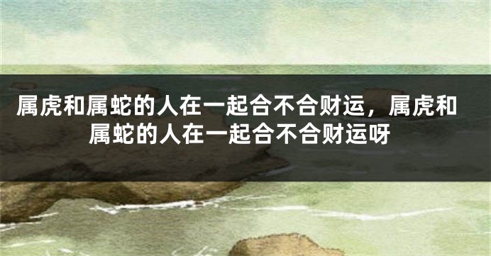 属虎和属蛇的人在一起合不合财运，属虎和属蛇的人在一起合不合财运呀