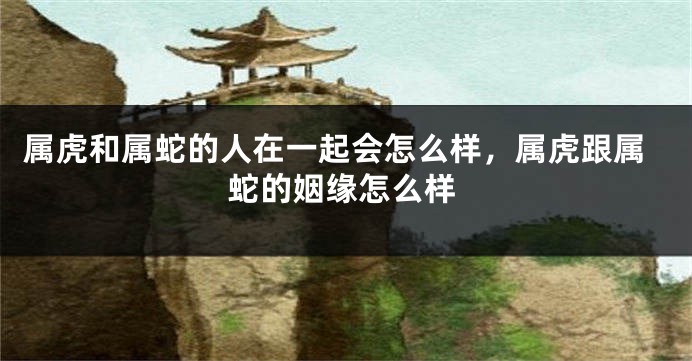属虎和属蛇的人在一起会怎么样，属虎跟属蛇的姻缘怎么样