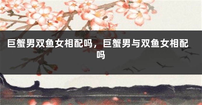 巨蟹男双鱼女相配吗，巨蟹男与双鱼女相配吗