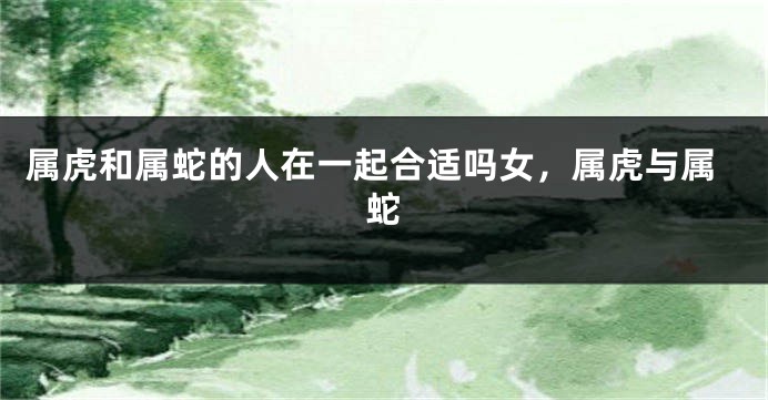 属虎和属蛇的人在一起合适吗女，属虎与属蛇