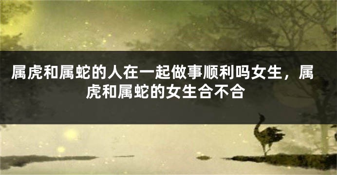 属虎和属蛇的人在一起做事顺利吗女生，属虎和属蛇的女生合不合