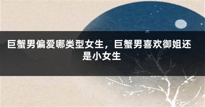 巨蟹男偏爱哪类型女生，巨蟹男喜欢御姐还是小女生
