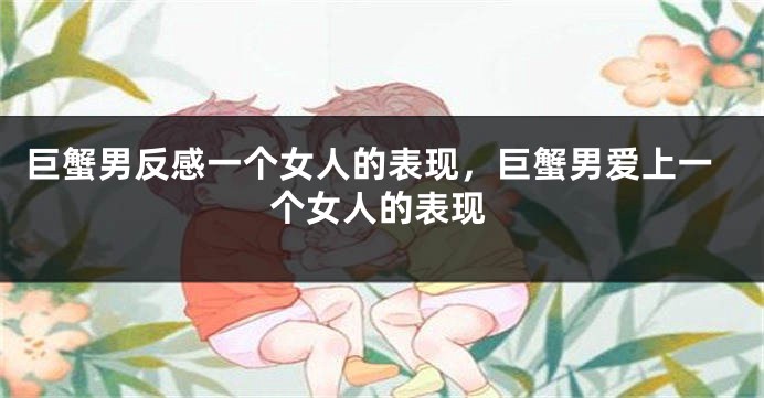 巨蟹男反感一个女人的表现，巨蟹男爱上一个女人的表现