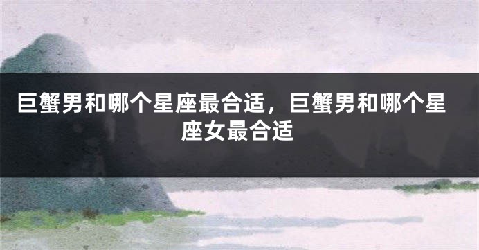 巨蟹男和哪个星座最合适，巨蟹男和哪个星座女最合适