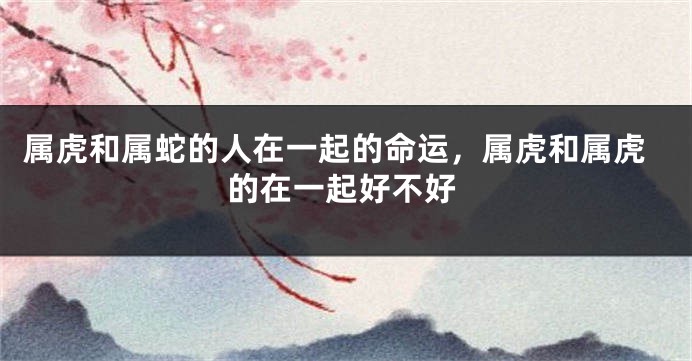 属虎和属蛇的人在一起的命运，属虎和属虎的在一起好不好