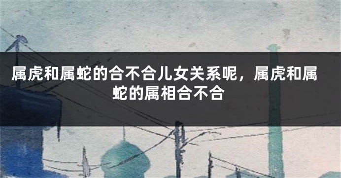 属虎和属蛇的合不合儿女关系呢，属虎和属蛇的属相合不合