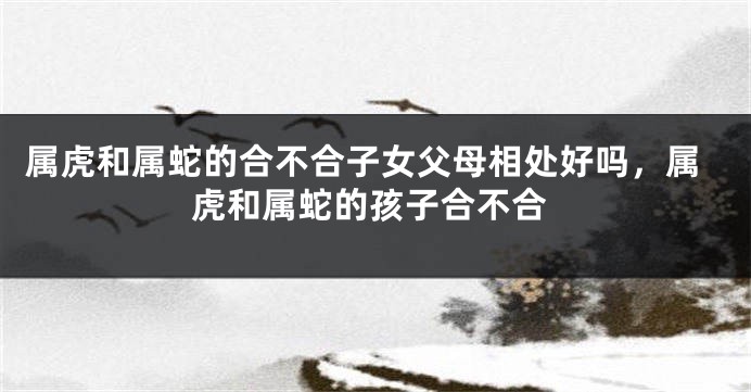 属虎和属蛇的合不合子女父母相处好吗，属虎和属蛇的孩子合不合