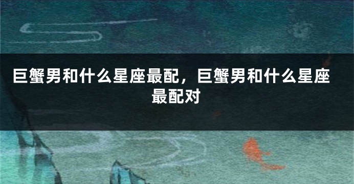 巨蟹男和什么星座最配，巨蟹男和什么星座最配对