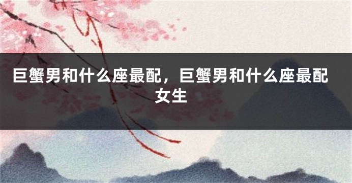 巨蟹男和什么座最配，巨蟹男和什么座最配 女生