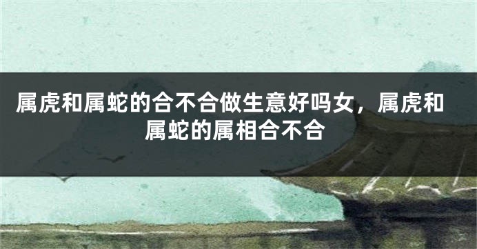 属虎和属蛇的合不合做生意好吗女，属虎和属蛇的属相合不合