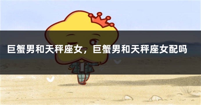巨蟹男和天秤座女，巨蟹男和天秤座女配吗