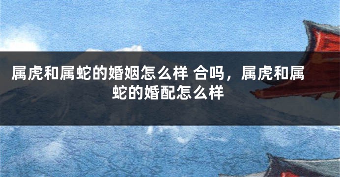 属虎和属蛇的婚姻怎么样 合吗，属虎和属蛇的婚配怎么样