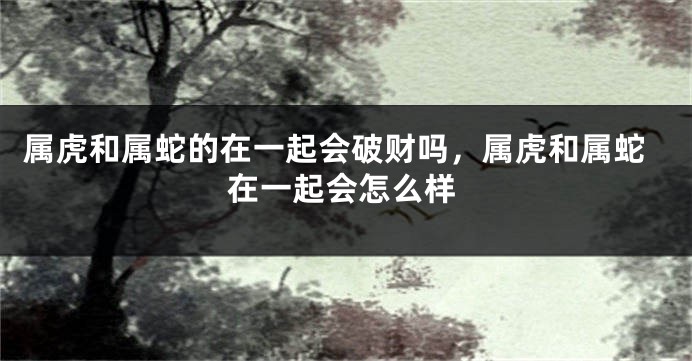 属虎和属蛇的在一起会破财吗，属虎和属蛇在一起会怎么样