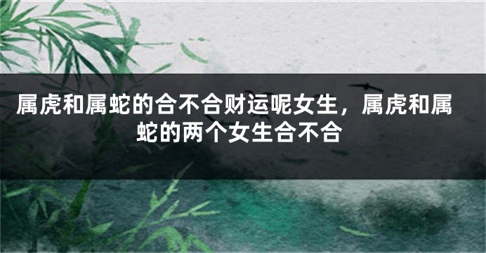 属虎和属蛇的合不合财运呢女生，属虎和属蛇的两个女生合不合