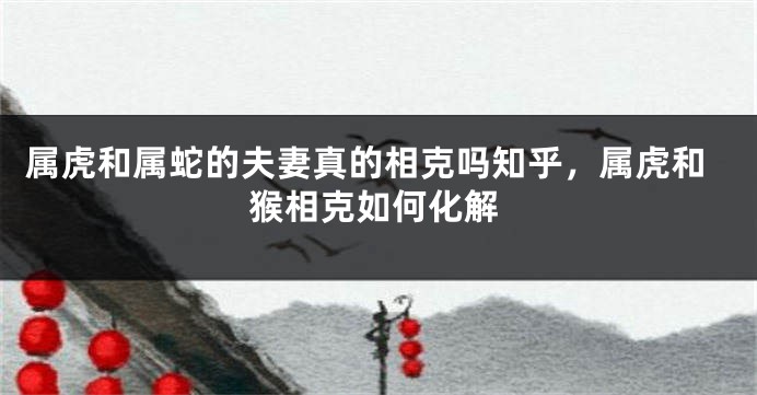 属虎和属蛇的夫妻真的相克吗知乎，属虎和猴相克如何化解