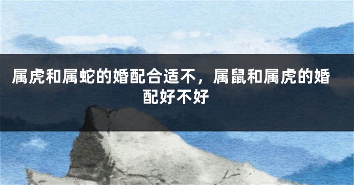 属虎和属蛇的婚配合适不，属鼠和属虎的婚配好不好