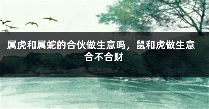 属虎和属蛇的合伙做生意吗，鼠和虎做生意合不合财