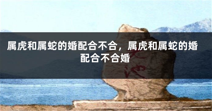 属虎和属蛇的婚配合不合，属虎和属蛇的婚配合不合婚