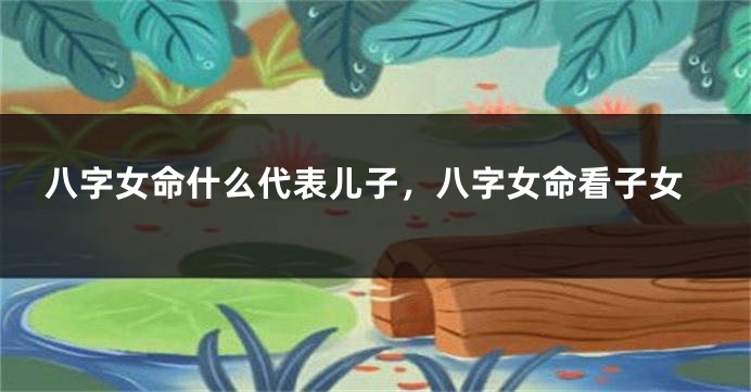 八字女命什么代表儿子，八字女命看子女