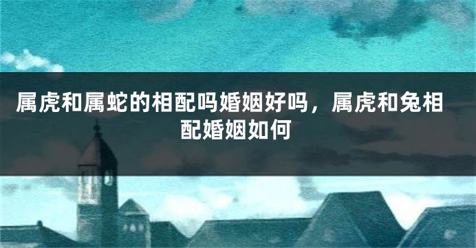 属虎和属蛇的相配吗婚姻好吗，属虎和兔相配婚姻如何