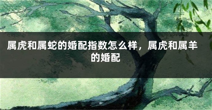 属虎和属蛇的婚配指数怎么样，属虎和属羊的婚配