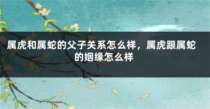 属虎和属蛇的父子关系怎么样，属虎跟属蛇的姻缘怎么样