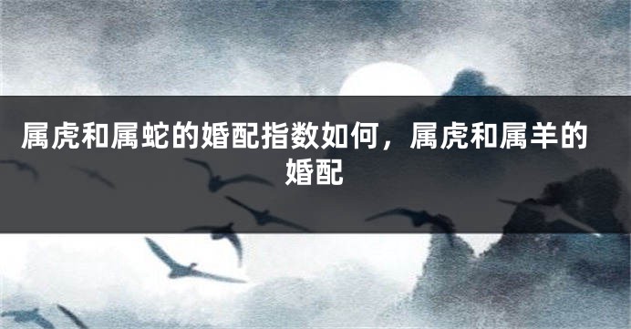 属虎和属蛇的婚配指数如何，属虎和属羊的婚配