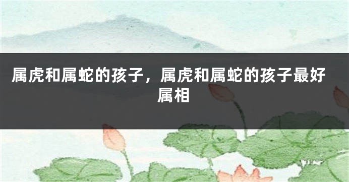 属虎和属蛇的孩子，属虎和属蛇的孩子最好属相