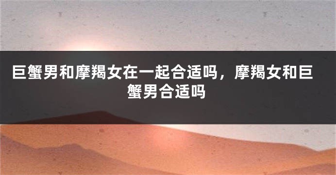 巨蟹男和摩羯女在一起合适吗，摩羯女和巨蟹男合适吗