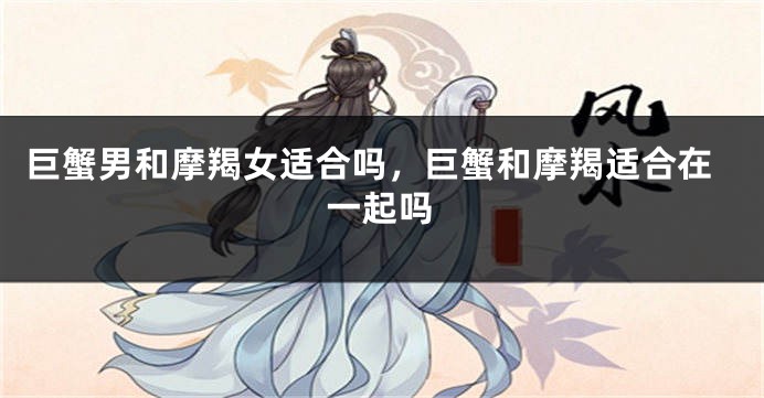 巨蟹男和摩羯女适合吗，巨蟹和摩羯适合在一起吗
