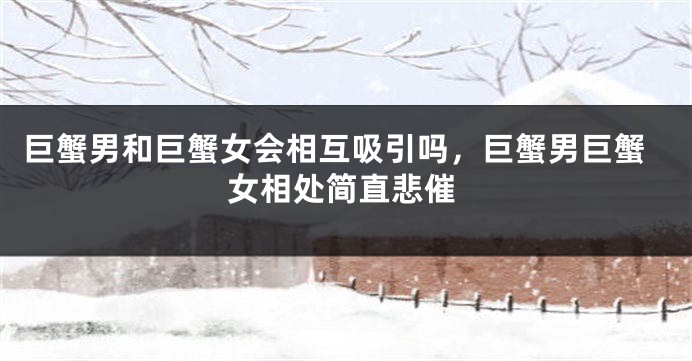 巨蟹男和巨蟹女会相互吸引吗，巨蟹男巨蟹女相处简直悲催
