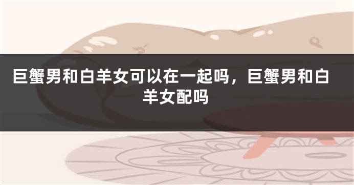 巨蟹男和白羊女可以在一起吗,巨蟹男和白羊女配吗