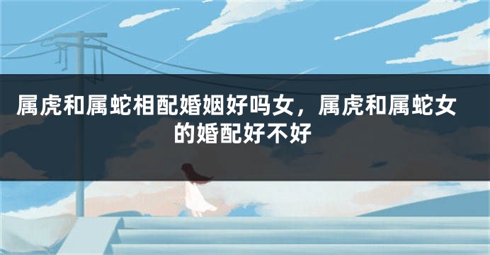 属虎和属蛇相配婚姻好吗女，属虎和属蛇女的婚配好不好