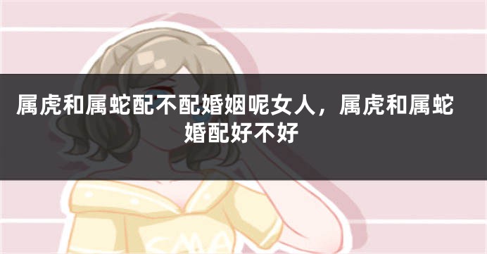属虎和属蛇配不配婚姻呢女人，属虎和属蛇婚配好不好