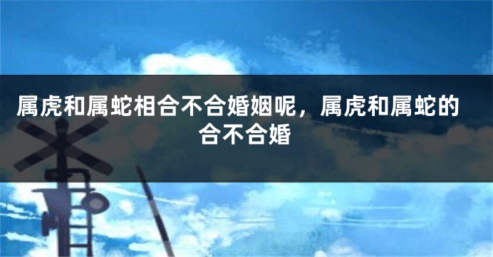 属虎和属蛇相合不合婚姻呢，属虎和属蛇的合不合婚