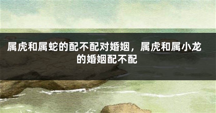 属虎和属蛇的配不配对婚姻，属虎和属小龙的婚姻配不配